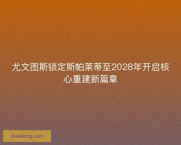 尤文图斯锁定斯帕莱蒂至2028年开启核心重建新篇章