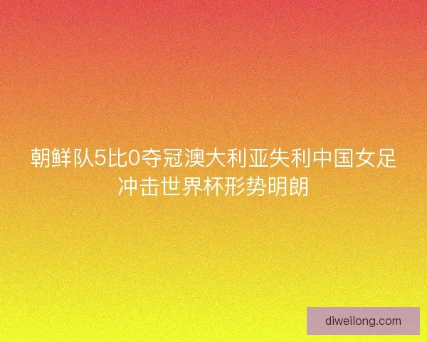 朝鲜队5比0夺冠澳大利亚失利中国女足冲击世界杯形势明朗