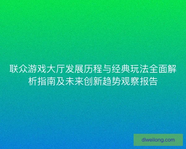 联众游戏大厅发展历程与经典玩法全面解析指南及未来创新趋势观察报告