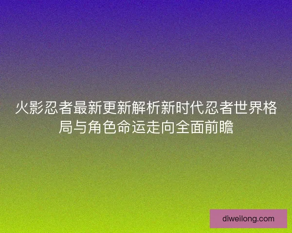 火影忍者最新更新解析新时代忍者世界格局与角色命运走向全面前瞻