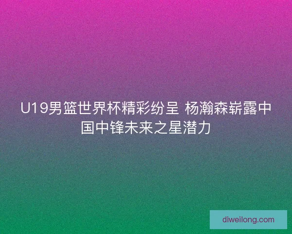 U19男篮世界杯精彩纷呈 杨瀚森崭露中国中锋未来之星潜力 U19男篮世界杯精彩纷呈 杨瀚森崭露中国中锋未来之星潜力