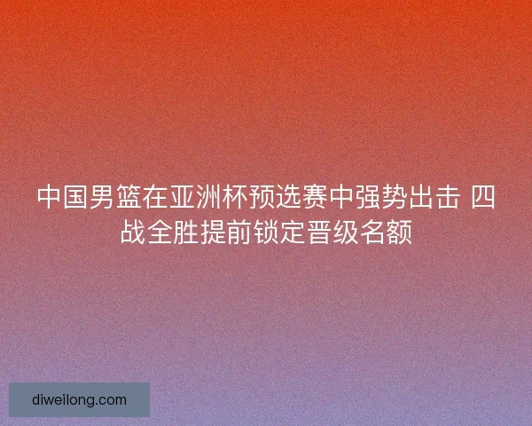 中国男篮在亚洲杯预选赛中强势出击 四战全胜提前锁定晋级名额