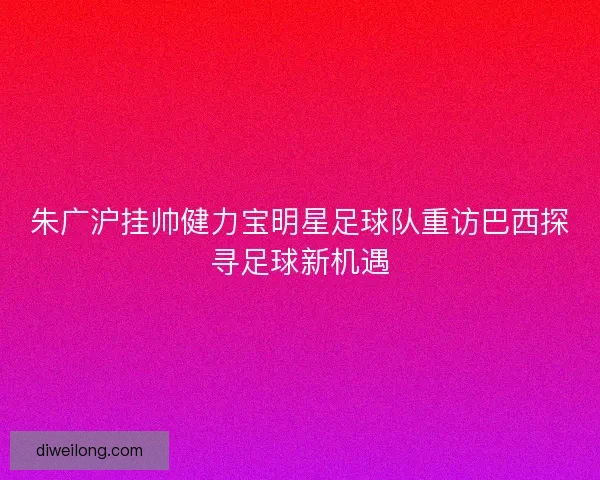 朱广沪挂帅健力宝明星足球队重访巴西探寻足球新机遇 朱广沪挂帅健力宝明星足球队重访巴西探寻足球新机遇