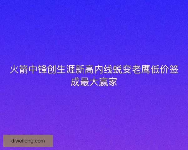火箭中锋创生涯新高内线蜕变老鹰低价签成最大赢家 火箭中锋创生涯新高内线蜕变老鹰低价签成最大赢家