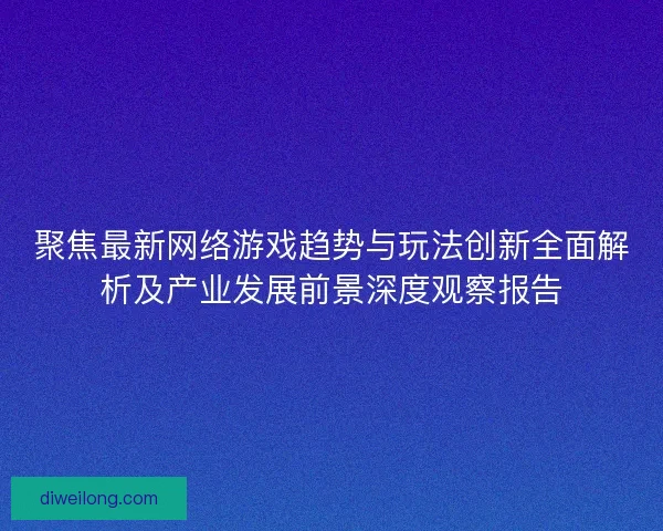 聚焦最新网络游戏趋势与玩法创新全面解析及产业发展前景深度观察报告 聚焦最新网络游戏趋势与玩法创新全面解析及产业发展前景深度观察报告