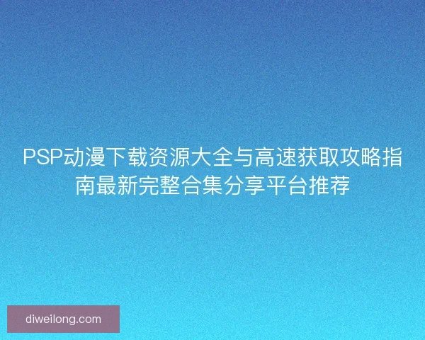 PSP动漫下载资源大全与高速获取攻略指南最新完整合集分享平台推荐
