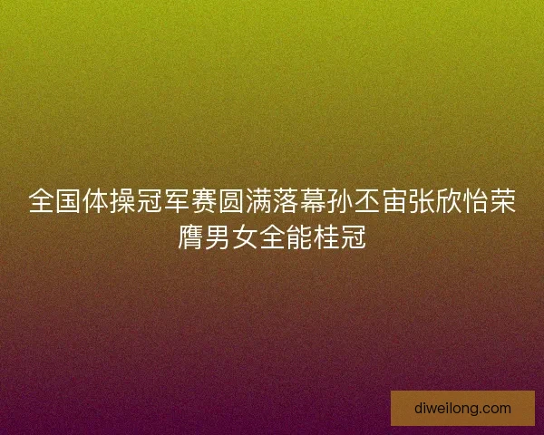 全国体操冠军赛圆满落幕孙丕宙张欣怡荣膺男女全能桂冠