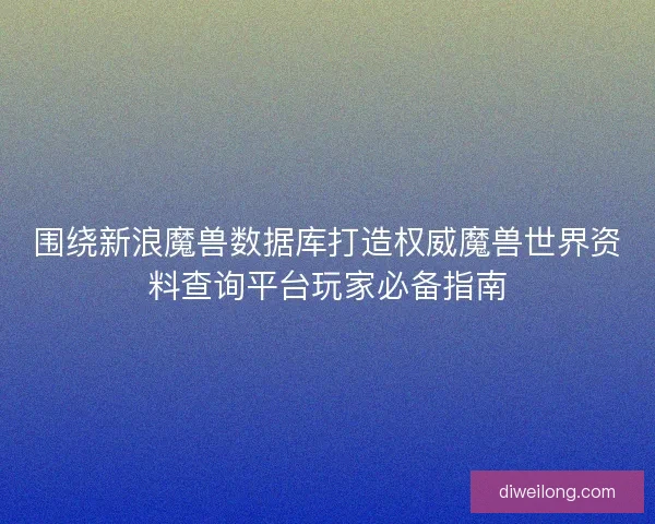围绕新浪魔兽数据库打造权威魔兽世界资料查询平台玩家必备指南