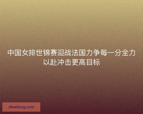 中国女排世锦赛迎战法国力争每一分全力以赴冲击更高目标