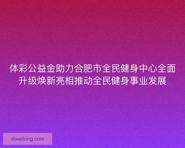 体彩公益金助力合肥市全民健身中心全面升级焕新亮相推动全民健身事业发展