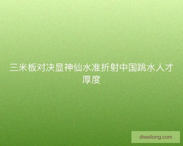 三米板对决显神仙水准折射中国跳水人才厚度 三米板对决显神仙水准折射中国跳水人才厚度